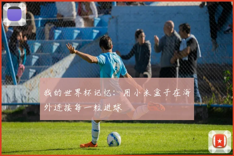 我的世界杯记忆:用小米盒子在海外连接每一粒进球