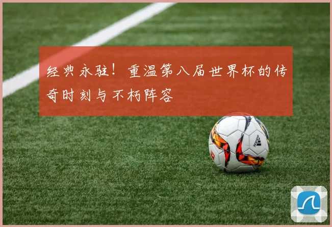 经典永驻！重温第八届世界杯的传奇时刻与不朽阵容