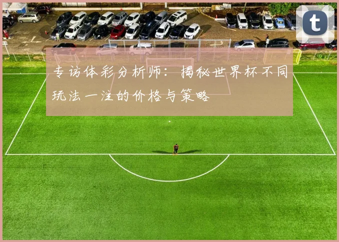 专访体彩分析师：揭秘世界杯不同玩法一注的价格与策略