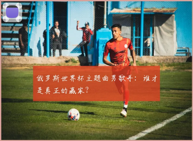 俄罗斯世界杯主题曲男歌手:谁才是真正的赢家?