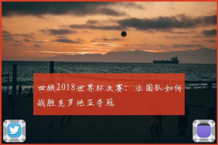 回顾2018世界杯决赛：法国队如何战胜克罗地亚夺冠