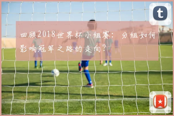 回顾2018世界杯小组赛：分组如何影响冠军之路的走向？