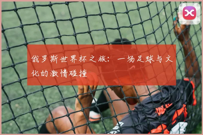 俄罗斯世界杯之旅:一场足球与文化的激情碰撞