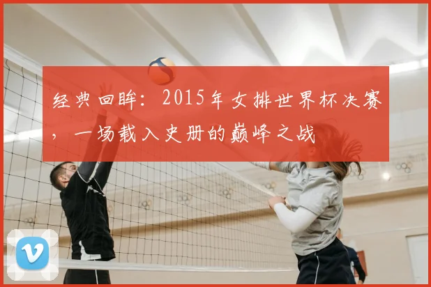 经典回眸：2015年女排世界杯决赛，一场载入史册的巅峰之战