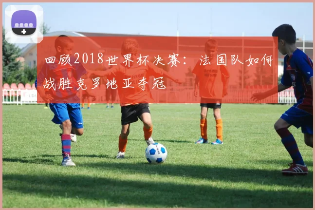 回顾2018世界杯决赛:法国队如何战胜克罗地亚夺冠