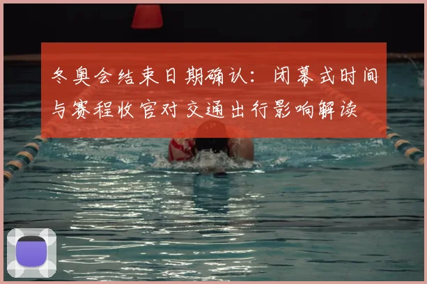 冬奥会结束日期确认：闭幕式时间与赛程收官对交通出行影响解读