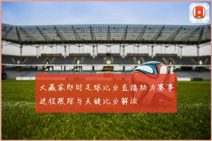 大赢家即时足球比分直播助力赛事进程跟踪与关键比分解读