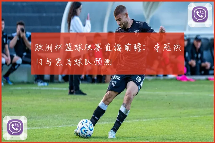 欧洲杯篮球联赛直播前瞻：夺冠热门与黑马球队预测