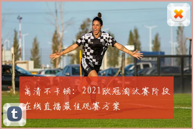 高清不卡顿：2021欧冠淘汰赛阶段在线直播最佳观赛方案