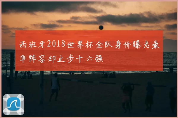 西班牙2018世界杯全队身价曝光豪华阵容却止步十六强