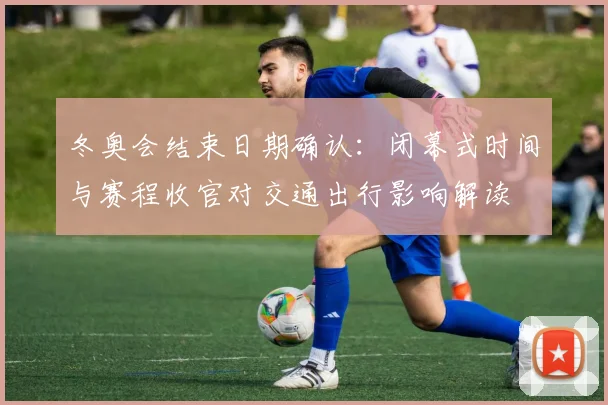 冬奥会结束日期确认：闭幕式时间与赛程收官对交通出行影响解读