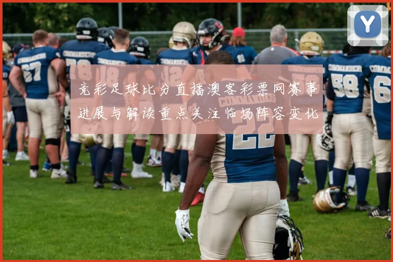 竞彩足球比分直播澳客彩票网赛事进展与解读重点关注临场阵容变化及走势