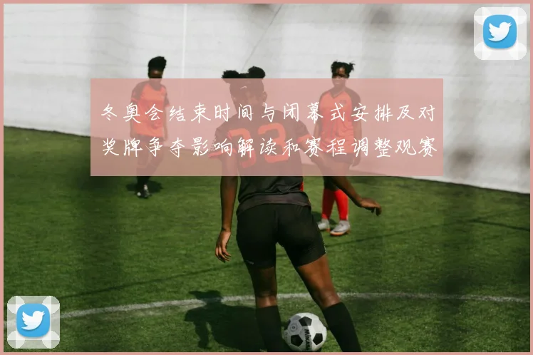 冬奥会结束时间与闭幕式安排及对奖牌争夺影响解读和赛程调整观赛提示