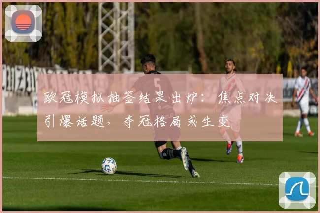 欧冠模拟抽签结果出炉：焦点对决引爆话题，夺冠格局或生变