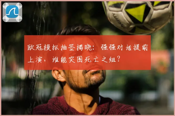 欧冠模拟抽签揭晓：强强对话提前上演，谁能突围死亡之组？