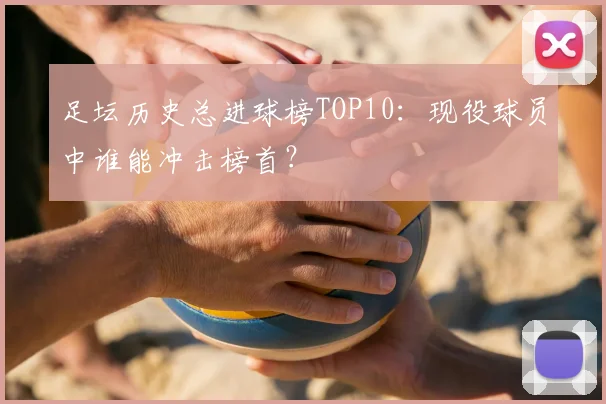 足坛历史总进球榜TOP10：现役球员中谁能冲击榜首？